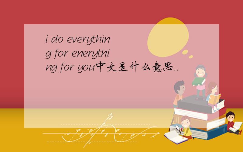 i do everything for enerything for you中文是什么意思..