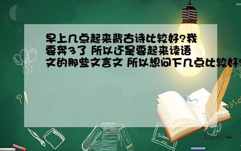 早上几点起来背古诗比较好?我要奔3了 所以还是要起来读语文的那些文言文 所以想问下几点比较好?