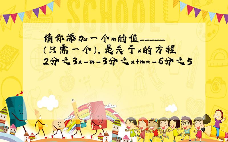 请你添加一个m的值_____（只需一个）,是关于x的方程2分之3x-m-3分之x+m=-6分之5