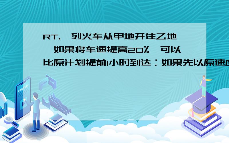 RT.一列火车从甲地开往乙地,如果将车速提高20%,可以比原计划提前1小时到达；如果先以原速度行驶240千米后,则可提前