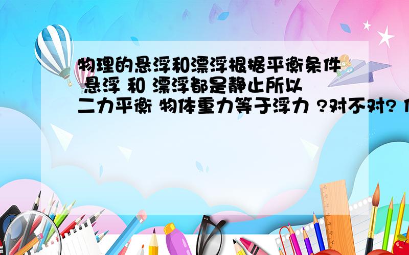 物理的悬浮和漂浮根据平衡条件 悬浮 和 漂浮都是静止所以二力平衡 物体重力等于浮力 ?对不对? 但是漂浮排开水的体积和悬