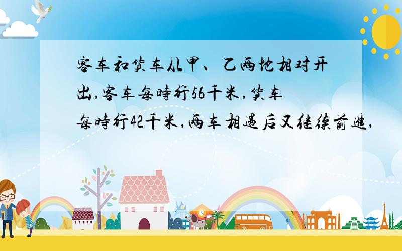 客车和货车从甲、乙两地相对开出,客车每时行56千米,货车每时行42千米,两车相遇后又继续前进,