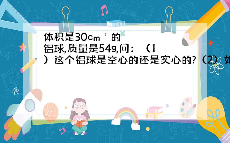 体积是30cm³的铝球,质量是54g,问：（1）这个铝球是空心的还是实心的?（2）如果是空心的,那么空心部分的