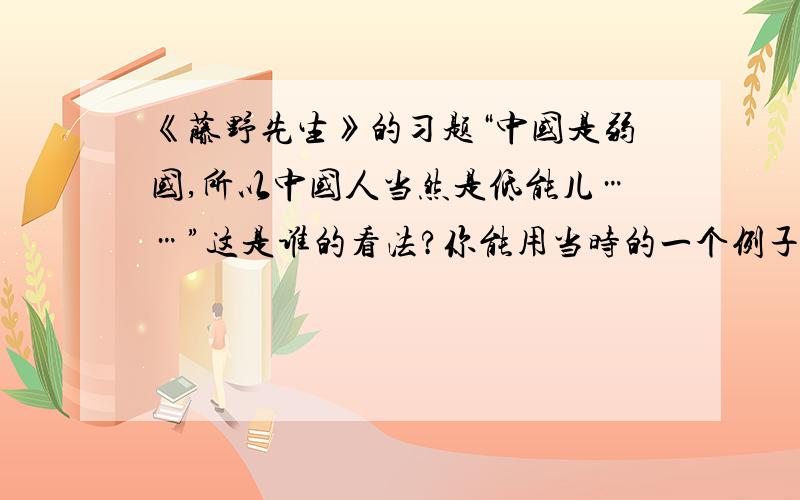 《藤野先生》的习题“中国是弱国,所以中国人当然是低能儿……”这是谁的看法?你能用当时的一个例子批驳这种错误看法吗?作者这