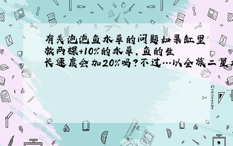 有关泡泡鱼水草的问题如果缸里放两棵+10%的水草,鱼的生长速度会加20%吗?不过...以全族二星水草为例,一棵+10%的