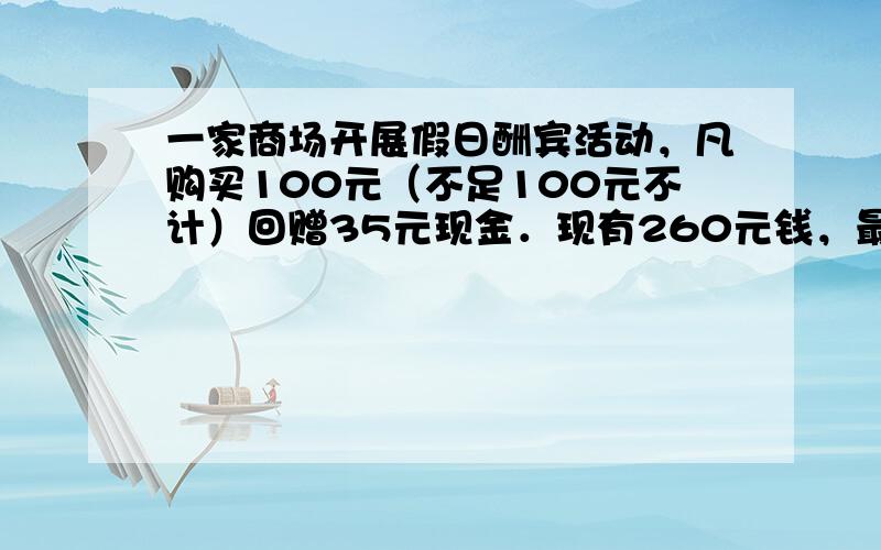 一家商场开展假日酬宾活动，凡购买100元（不足100元不计）回赠35元现金．现有260元钱，最多能买到______元的物