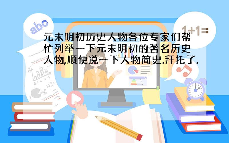 元末明初历史人物各位专家们帮忙列举一下元末明初的著名历史人物,顺便说一下人物简史.拜托了.