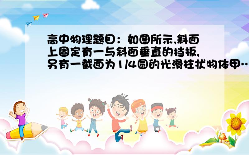 高中物理题目：如图所示,斜面上固定有一与斜面垂直的挡板,另有一截面为1/4圆的光滑柱状物体甲…………