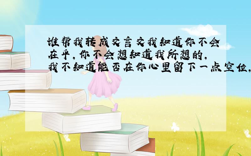 谁帮我转成文言文我知道你不会在乎,你不会想知道我所想的,我不知道能否在你心里留下一点空位,哪怕是一小点我也很开心了.有时