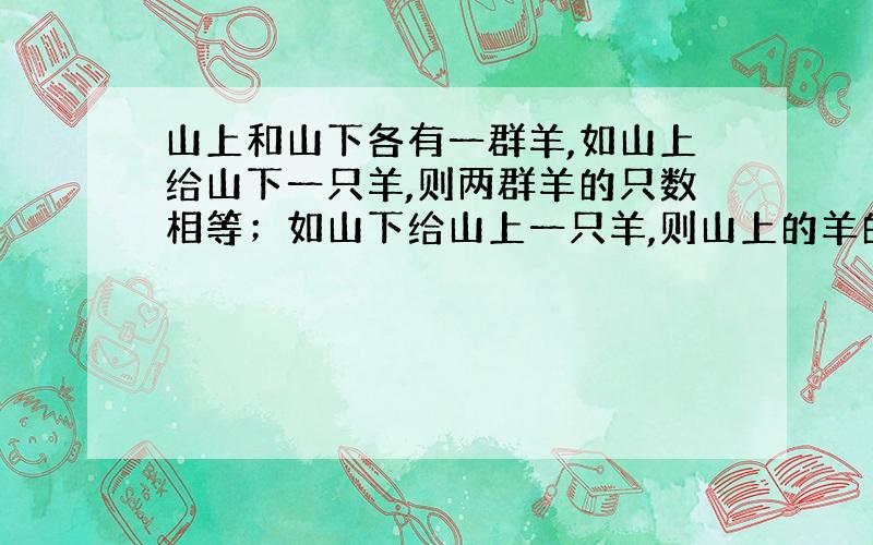 山上和山下各有一群羊,如山上给山下一只羊,则两群羊的只数相等；如山下给山上一只羊,则山上的羊的只数是山下的3倍,山上,山