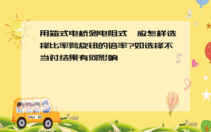 用箱式电桥测电阻式,应怎样选择比率臂旋钮的倍率?如选择不当对结果有何影响