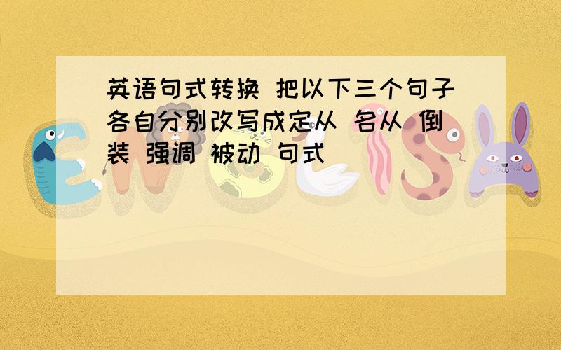 英语句式转换 把以下三个句子各自分别改写成定从 名从 倒装 强调 被动 句式