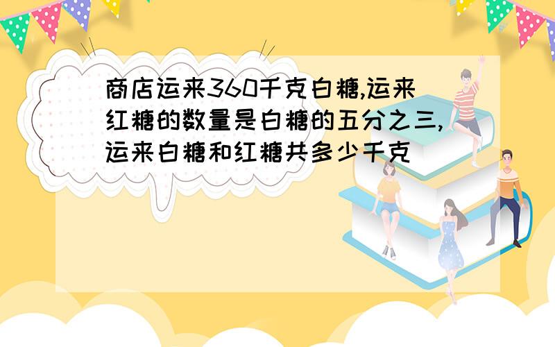 商店运来360千克白糖,运来红糖的数量是白糖的五分之三,运来白糖和红糖共多少千克