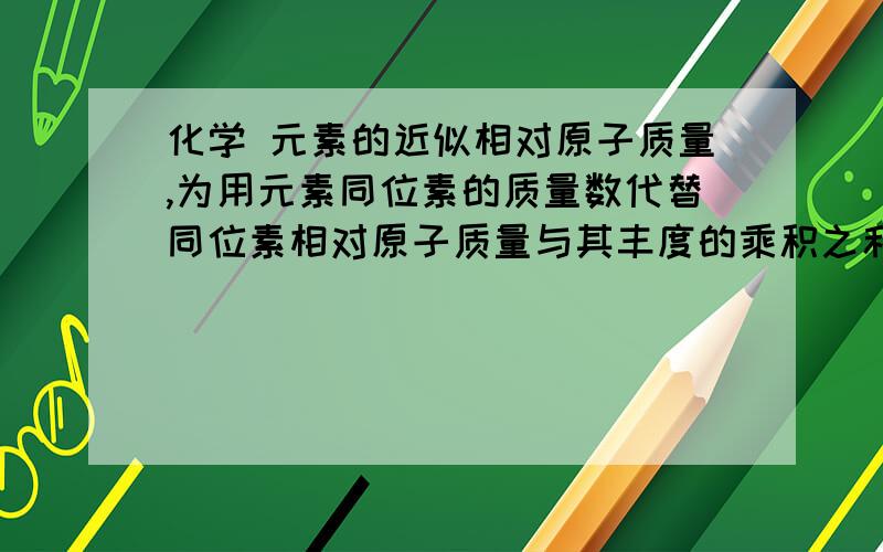 化学 元素的近似相对原子质量,为用元素同位素的质量数代替同位素相对原子质量与其丰度的乘积之和