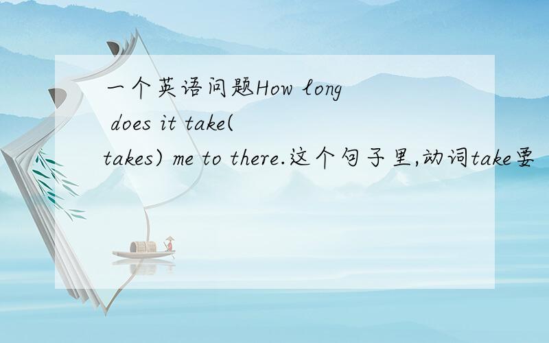 一个英语问题How long does it take(takes) me to there.这个句子里,动词take要