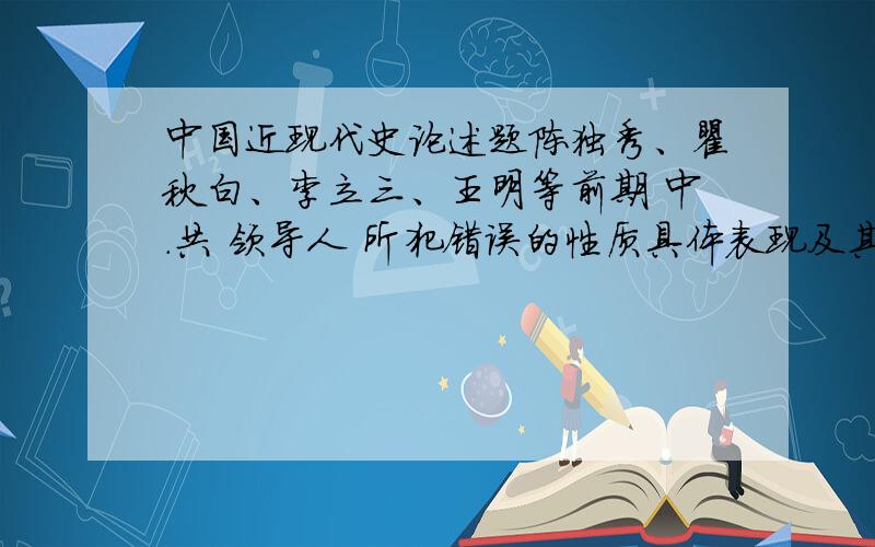 中国近现代史论述题陈独秀、瞿秋白、李立三、王明等前期 中.共 领导人 所犯错误的性质具体表现及其原因分析