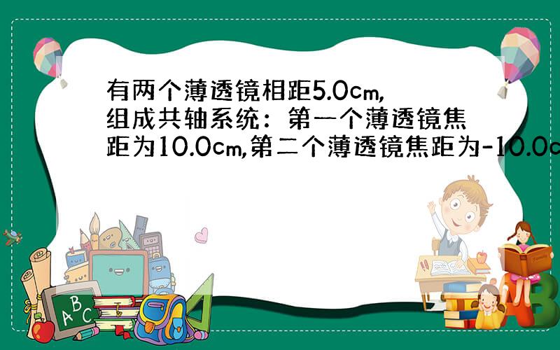 有两个薄透镜相距5.0cm,组成共轴系统：第一个薄透镜焦距为10.0cm,第二个薄透镜焦距为-10.0cm,现在一物体放