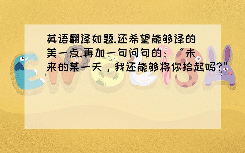 英语翻译如题.还希望能够译的美一点.再加一句问句的：“未来的某一天，我还能够将你拾起吗?”