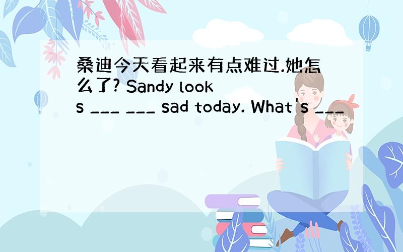 桑迪今天看起来有点难过.她怎么了? Sandy looks ___ ___ sad today. What's ___