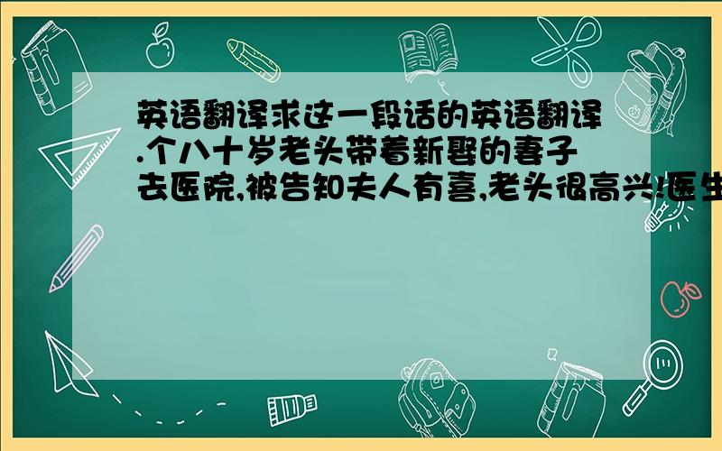 英语翻译求这一段话的英语翻译.个八十岁老头带着新娶的妻子去医院,被告知夫人有喜,老头很高兴!医生说：听我讲个故事好吗?一