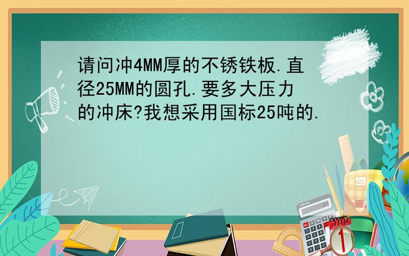 请问冲4MM厚的不锈铁板.直径25MM的圆孔.要多大压力的冲床?我想采用国标25吨的.