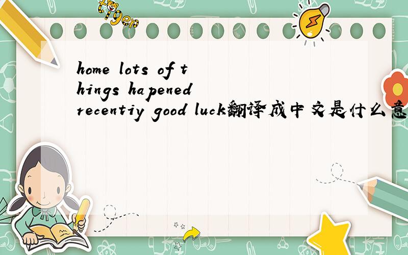 home lots of things hapened recentiy good luck翻译成中文是什么意思?、