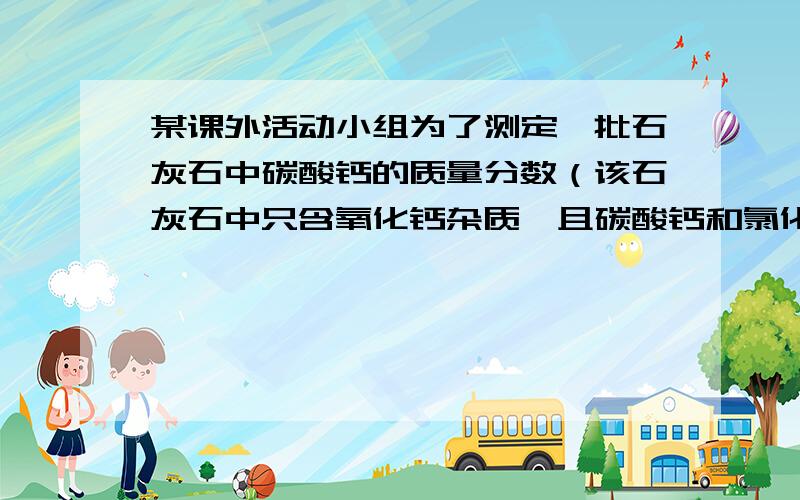 某课外活动小组为了测定一批石灰石中碳酸钙的质量分数（该石灰石中只含氧化钙杂质,且碳酸钙和氯化钙是均