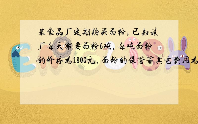 某食品厂定期购买面粉，已知该厂每天需要面粉6吨，每吨面粉的价格为1800元，面粉的保管等其它费用为平均每吨每天3元，购面