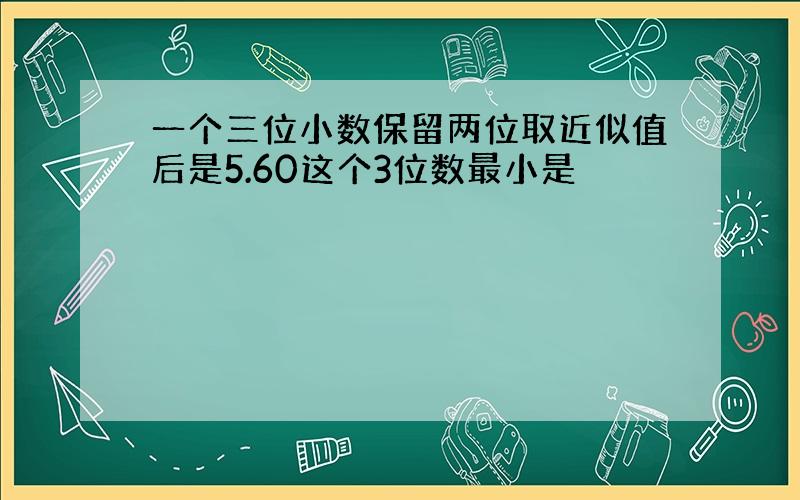 一个三位小数保留两位取近似值后是5.60这个3位数最小是