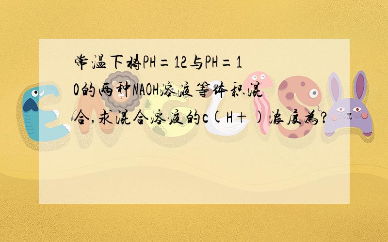 常温下将PH=12与PH=10的两种NAOH溶液等体积混合,求混合溶液的c(H+)浓度为?