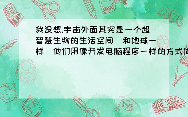 我设想,宇宙外面其实是一个超智慧生物的生活空间（和地球一样）他们用像开发电脑程序一样的方式做出宇宙