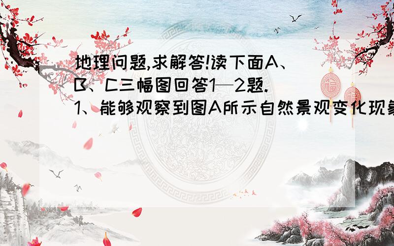 地理问题,求解答!读下面A、B、C三幅图回答1—2题. 1、能够观察到图A所示自然景观变化现象的考察线路是[ 