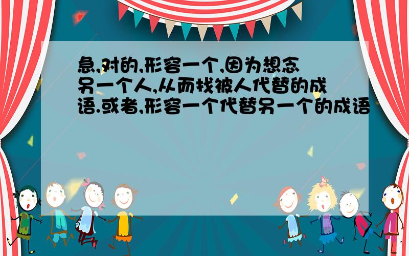 急,对的,形容一个,因为想念另一个人,从而找被人代替的成语.或者,形容一个代替另一个的成语