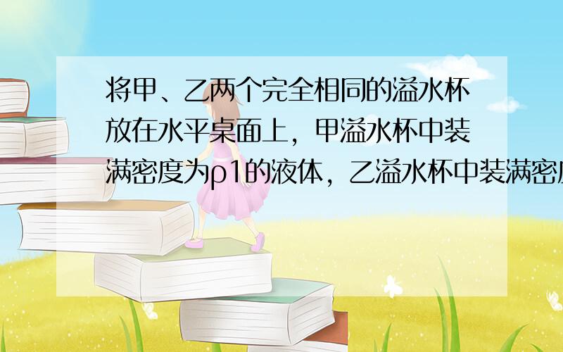 将甲、乙两个完全相同的溢水杯放在水平桌面上，甲溢水杯中装满密度为ρ1的液体，乙溢水杯中装满密度为ρ2的液体.如图甲所示，