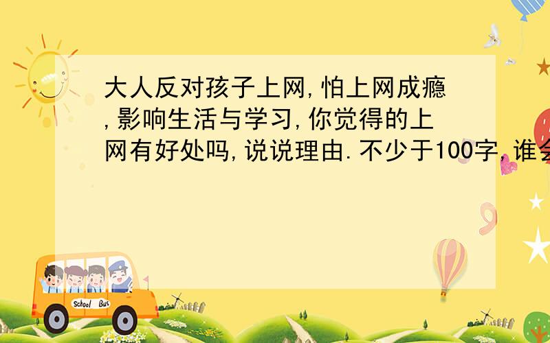 大人反对孩子上网,怕上网成瘾,影响生活与学习,你觉得的上网有好处吗,说说理由.不少于100字,谁会?