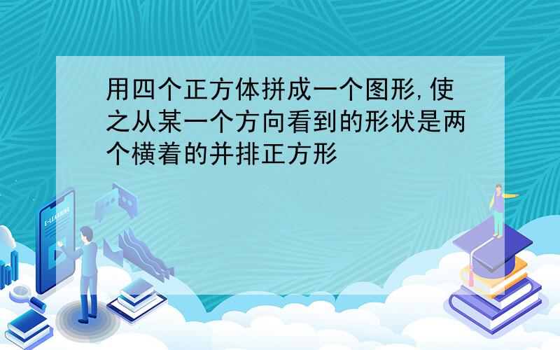 用四个正方体拼成一个图形,使之从某一个方向看到的形状是两个横着的并排正方形