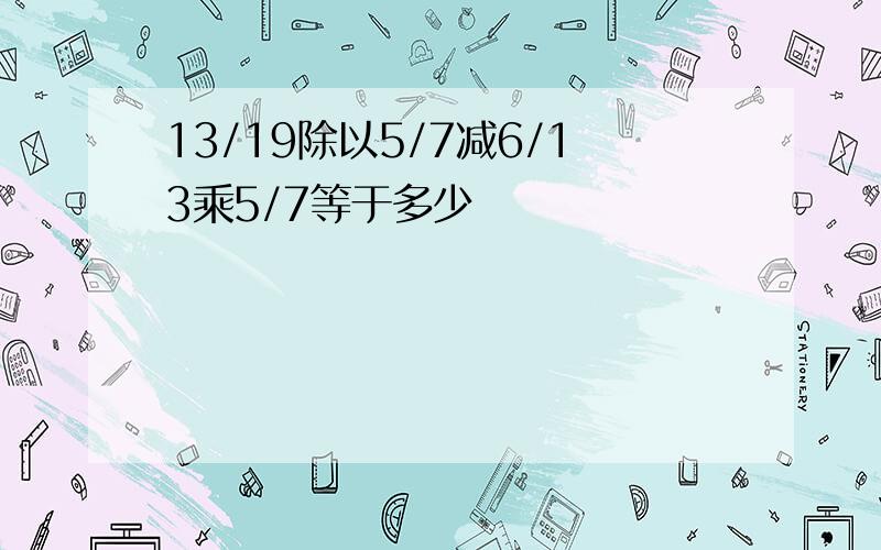 13/19除以5/7减6/13乘5/7等于多少