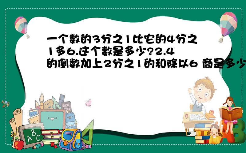 一个数的3分之1比它的4分之1多6.这个数是多少?2.4的倒数加上2分之1的和除以6 商是多少