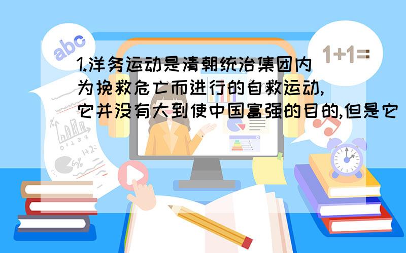 1.洋务运动是清朝统治集团内为挽救危亡而进行的自救运动,它并没有大到使中国富强的目的,但是它（）