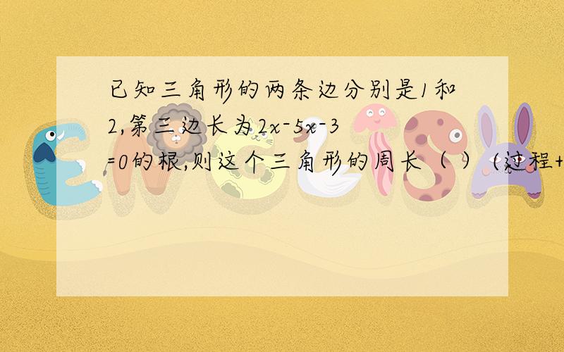 已知三角形的两条边分别是1和2,第三边长为2x-5x-3=0的根,则这个三角形的周长（ ） (过程+原因)拜托了各