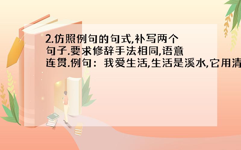 2.仿照例句的句式,补写两个句子.要求修辞手法相同,语意连贯.例句：我爱生活,生活是溪水,它用清澈的