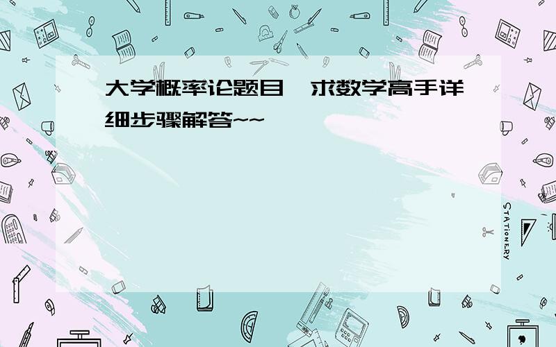 大学概率论题目,求数学高手详细步骤解答~~