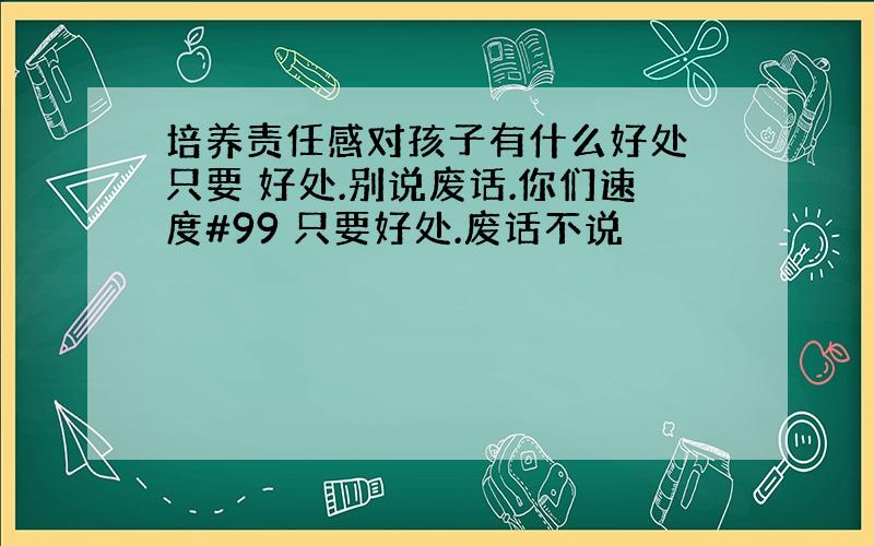 培养责任感对孩子有什么好处 只要 好处.别说废话.你们速度#99 只要好处.废话不说