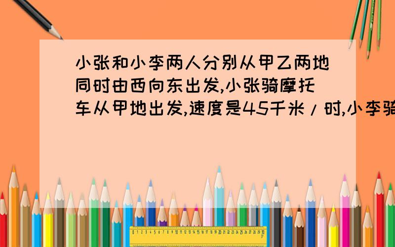 小张和小李两人分别从甲乙两地同时由西向东出发,小张骑摩托车从甲地出发,速度是45千米/时,小李骑自行