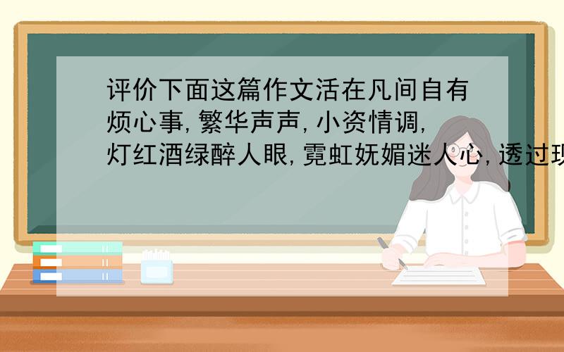 评价下面这篇作文活在凡间自有烦心事,繁华声声,小资情调,灯红酒绿醉人眼,霓虹妩媚迷人心,透过现实探本质.粗糙品味,装腔作