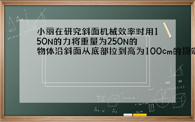 小丽在研究斜面机械效率时用150N的力将重量为250N的物体沿斜面从底部拉到高为100cm的顶端斜面长300cm