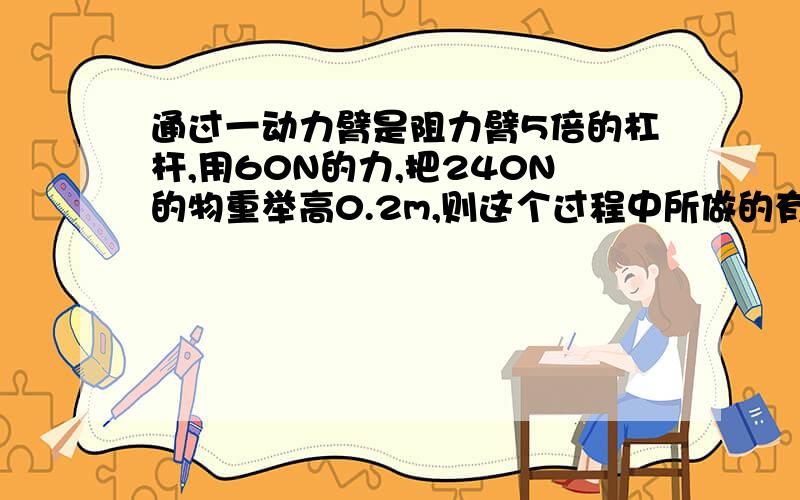 通过一动力臂是阻力臂5倍的杠杆,用60N的力,把240N的物重举高0.2m,则这个过程中所做的有用功是?J,总