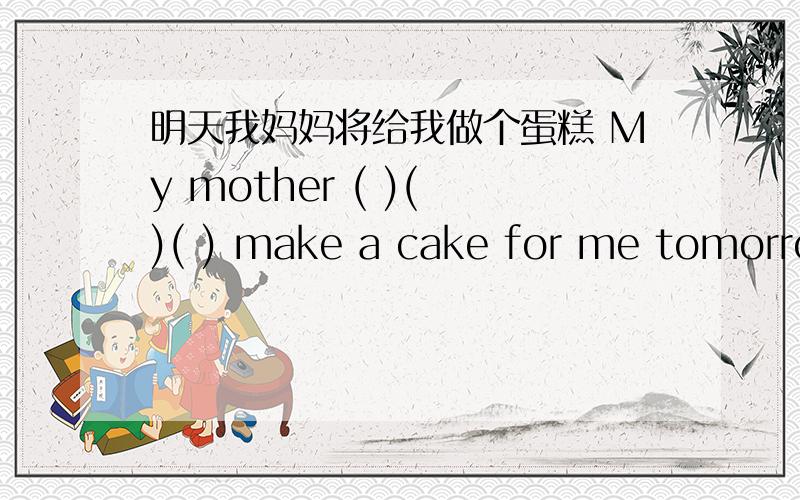 明天我妈妈将给我做个蛋糕 My mother ( )( )( ) make a cake for me tomorrow