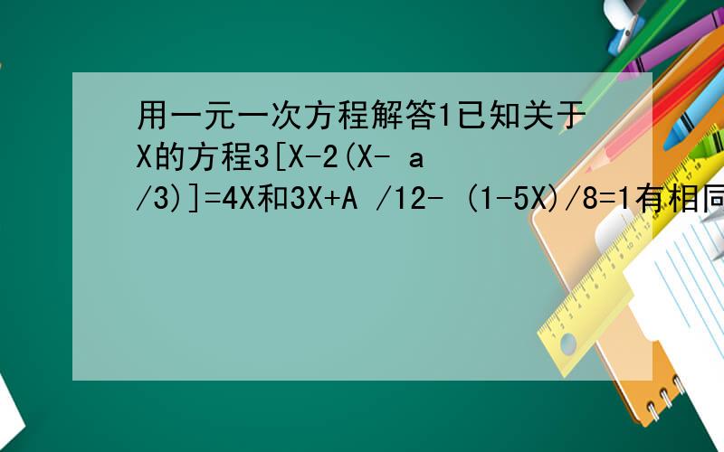 用一元一次方程解答1已知关于X的方程3[X-2(X- a/3)]=4X和3X+A /12- (1-5X)/8=1有相同的