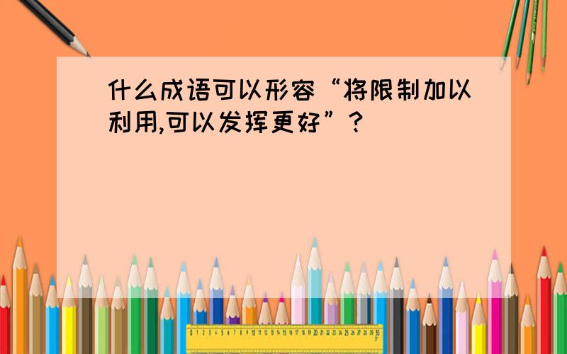 什么成语可以形容“将限制加以利用,可以发挥更好”?